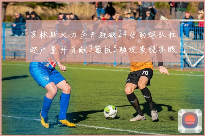 罗林斯火力全开狂砍24分助球队扛起产量并贡献3篮板5助攻表现亮眼