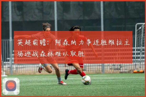 英超前瞻：阿森纳力争连胜维拉主场迎战森林难以取胜