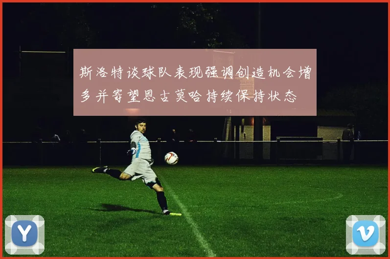 斯洛特谈球队表现强调创造机会增多并寄望恩古莫哈持续保持状态