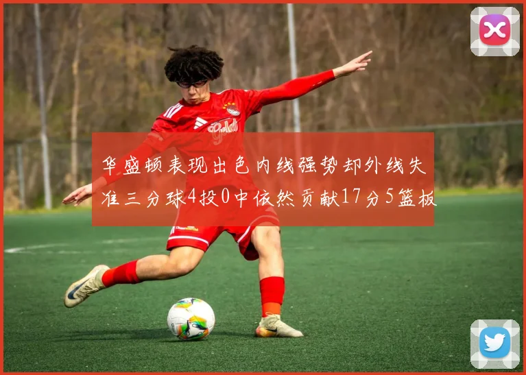 华盛顿表现出色内线强势却外线失准三分球4投0中依然贡献17分5篮板4盖帽
