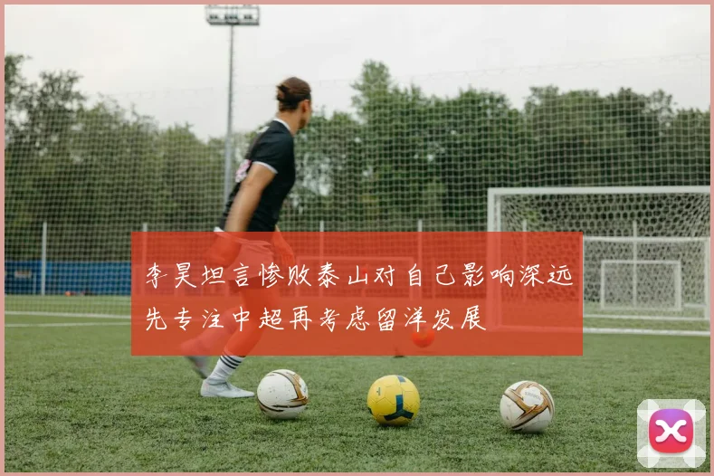 李昊坦言惨败泰山对自己影响深远先专注中超再考虑留洋发展