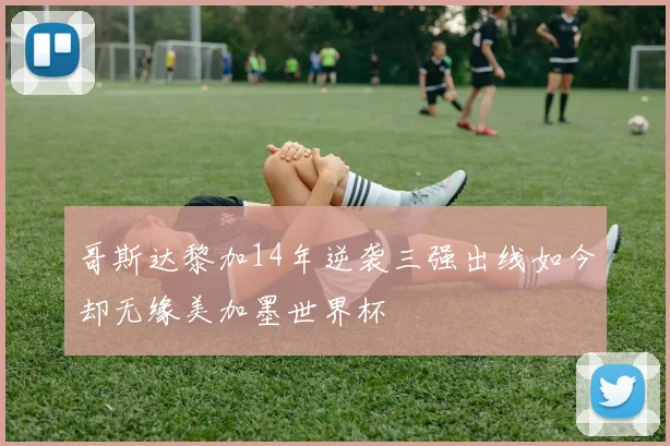 哥斯达黎加14年逆袭三强出线如今却无缘美加墨世界杯