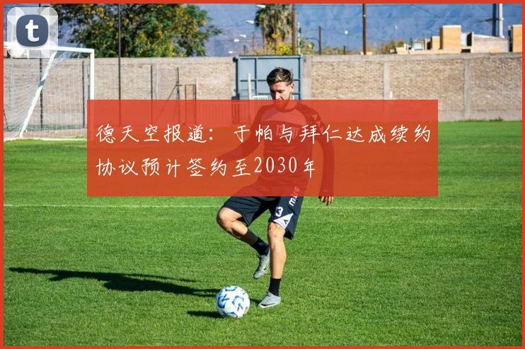 德天空报道：于帕与拜仁达成续约协议预计签约至2030年