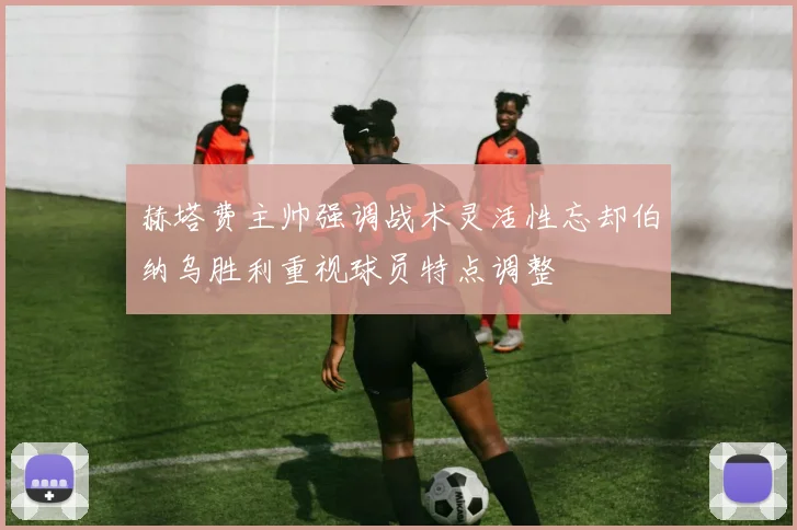赫塔费主帅强调战术灵活性忘却伯纳乌胜利重视球员特点调整