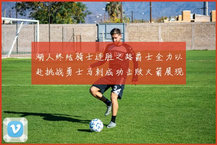 湖人终结骑士连胜之路爵士全力以赴挑战勇士马刺成功击败火箭展现实力