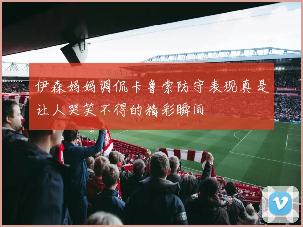 伊森妈妈调侃卡鲁索防守表现真是让人哭笑不得的精彩瞬间