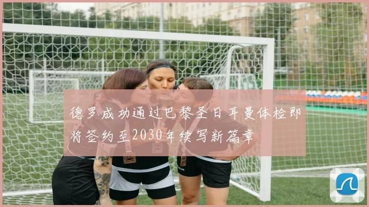德罗成功通过巴黎圣日耳曼体检即将签约至2030年续写新篇章