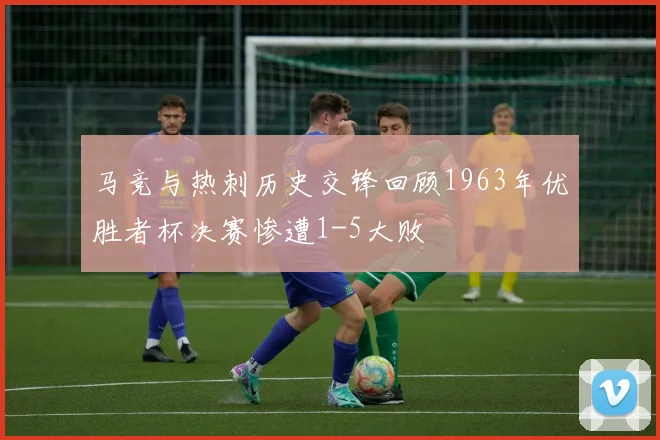 马竞与热刺历史交锋回顾1963年优胜者杯决赛惨遭1-5大败