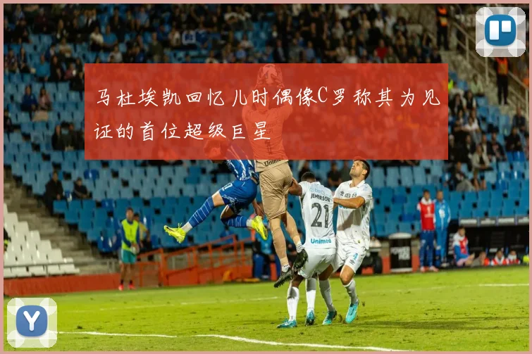 马杜埃凯回忆儿时偶像C罗称其为见证的首位超级巨星
