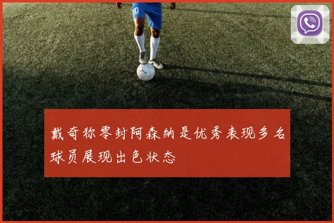 戴奇称零封阿森纳是优秀表现多名球员展现出色状态