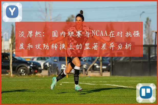 淡厚然：国内联赛与NCAA在对抗强度和攻防转换上的显著差异分析