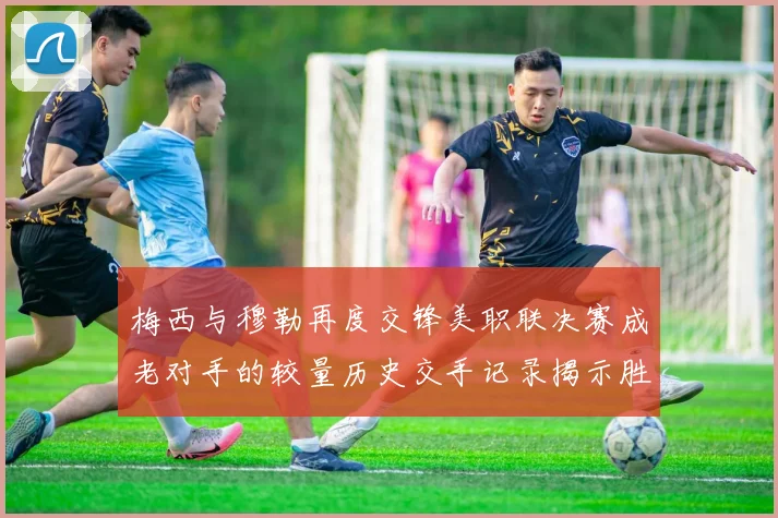 梅西与穆勒再度交锋美职联决赛成老对手的较量历史交手记录揭示胜负关系
