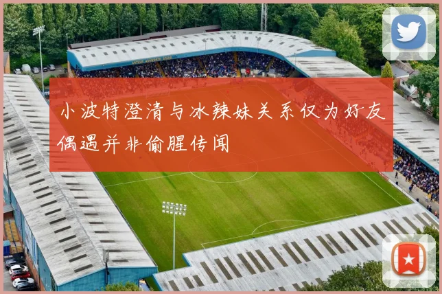 小波特澄清与冰辣妹关系仅为好友偶遇并非偷腥传闻