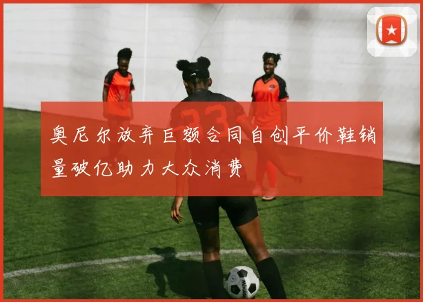 奥尼尔放弃巨额合同自创平价鞋销量破亿助力大众消费