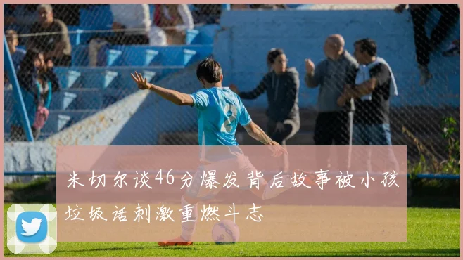 米切尔谈46分爆发背后故事被小孩垃圾话刺激重燃斗志