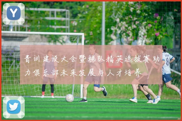 青训建设大会暨梯队精英选拔赛助力俱乐部未来发展与人才培养