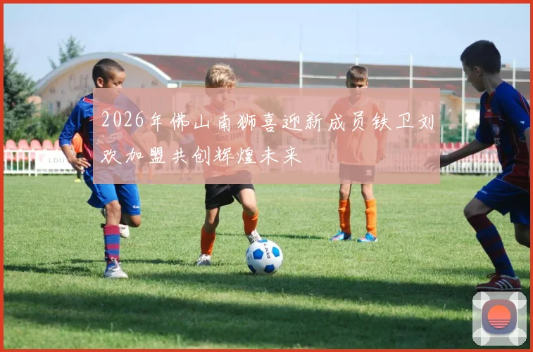 2026年佛山南狮喜迎新成员铁卫刘欢加盟共创辉煌未来