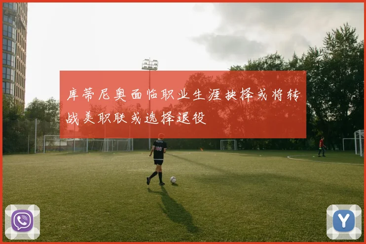 库蒂尼奥面临职业生涯抉择或将转战美职联或选择退役