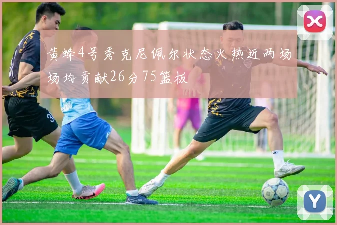 黄蜂4号秀克尼佩尔状态火热近两场场均贡献26分75篮板