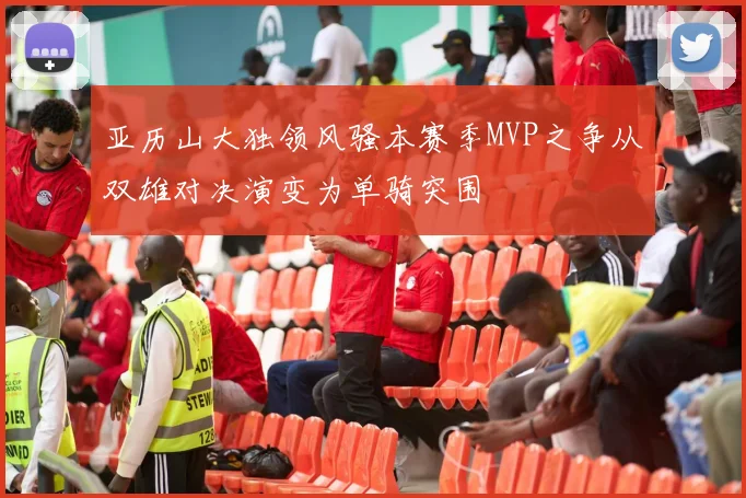 亚历山大独领风骚本赛季MVP之争从双雄对决演变为单骑突围